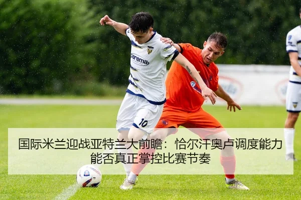 国际米兰迎战亚特兰大前瞻：恰尔汗奥卢调度能力能否真正掌控比赛节奏