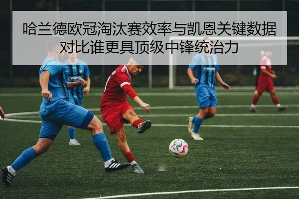 哈兰德欧冠淘汰赛效率与凯恩关键数据对比谁更具顶级中锋统治力